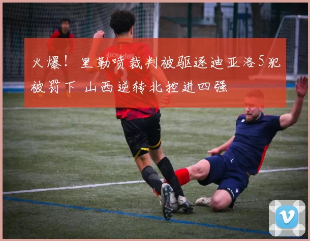 火爆！里勒喷裁判被驱逐迪亚洛5犯被罚下 山西逆转北控进四强