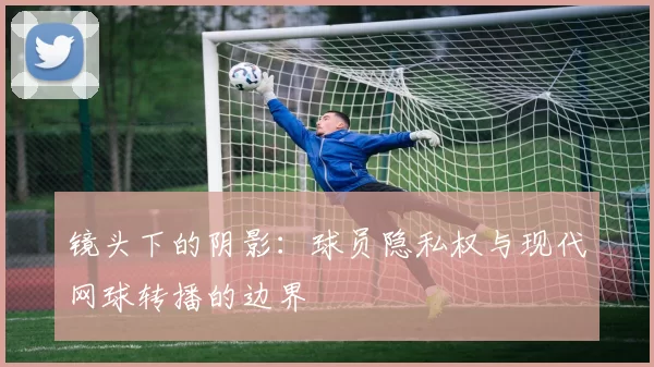 镜头下的阴影：球员隐私权与现代网球转播的边界