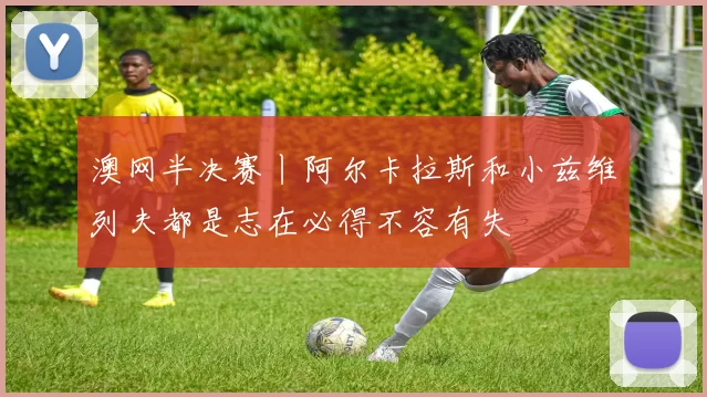 澳网半决赛丨阿尔卡拉斯和小兹维列夫都是志在必得不容有失