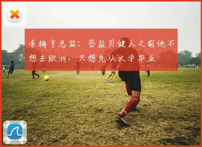 奈梅亨总监：签盐贝健人之前他不想去欧洲，只想先从大学毕业